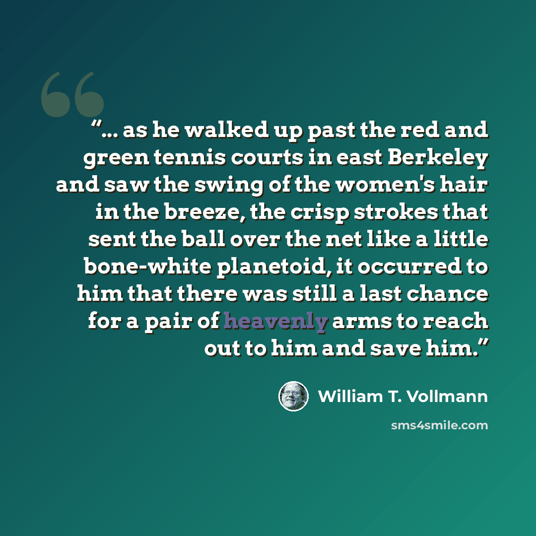 “... as he walked up past the red and green tennis courts in east Berkeley and saw the swing of the women's hair in the breeze, the crisp strokes that sent the ball over the net like a little bone-white planetoid, it occurred to him that there was still a last chance for a pair of heavenly arms to…” quote by William T. Vollmann