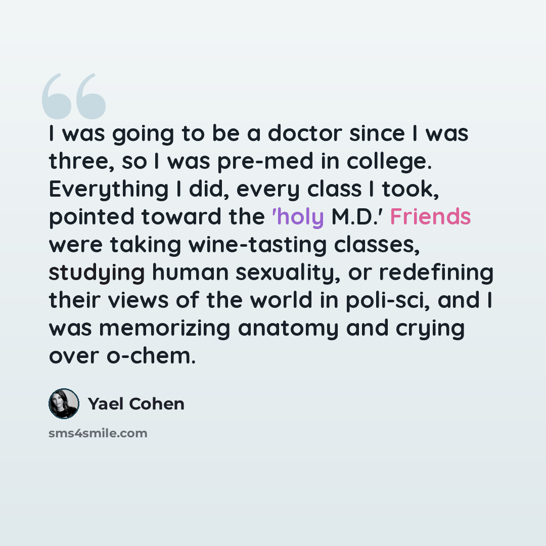 “I was going to be a doctor since I was three, so I was pre-med in college. Everything I did, every class I took, pointed toward the 'holy M.D.' Friends were taking wine-tasting classes, studying human sexuality, or redefining their views of the world in poli-sci, and I was memorizing anatomy and…” quote by Yael Cohen