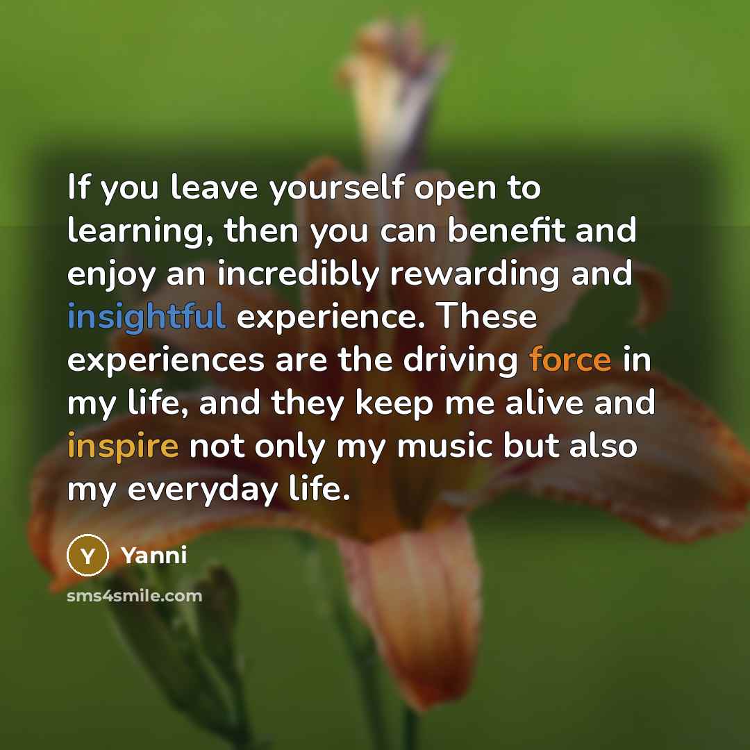 “If you leave yourself open to learning, then you can benefit and enjoy an incredibly rewarding and insightful experience. These experiences are the driving force in my life, and they keep me alive and inspire not only my music but also my everyday life.” quote by Yanni