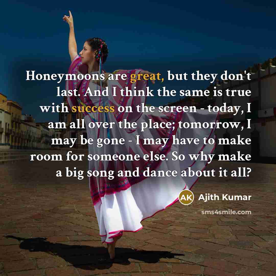 “Honeymoons are great, but they don't last. And I think the same is true with success on the screen - today, I am all over the place; tomorrow, I may be gone - I may have to make room for someone else. So why make a big song and dance about it all?” quote by Ajith Kumar