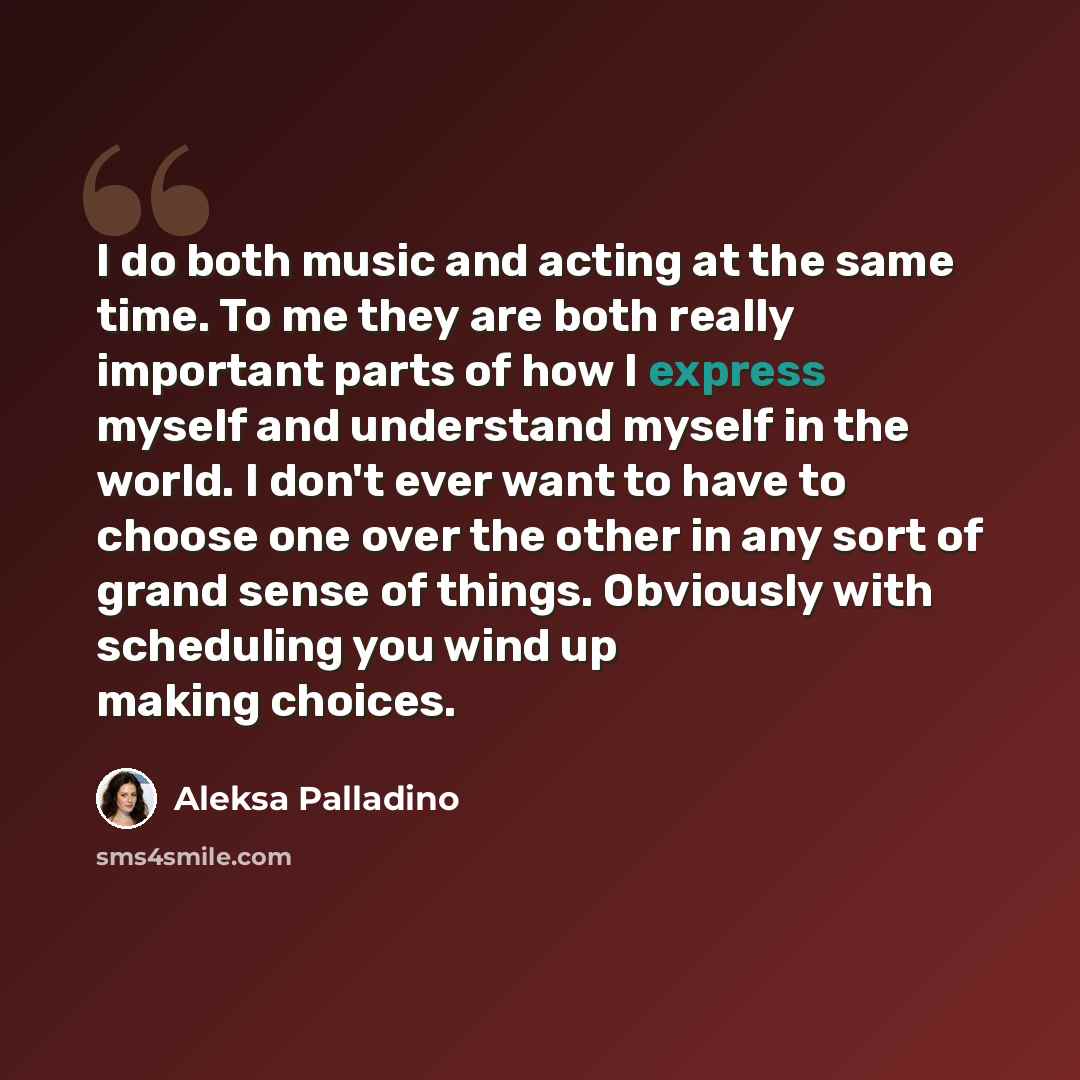 “I do both music and acting at the same time. To me they are both really important parts of how I express myself and understand myself in the world. I don't ever want to have to choose one over the other in any sort of grand sense of things. Obviously with scheduling you wind up making choices.” quote by Aleksa Palladino