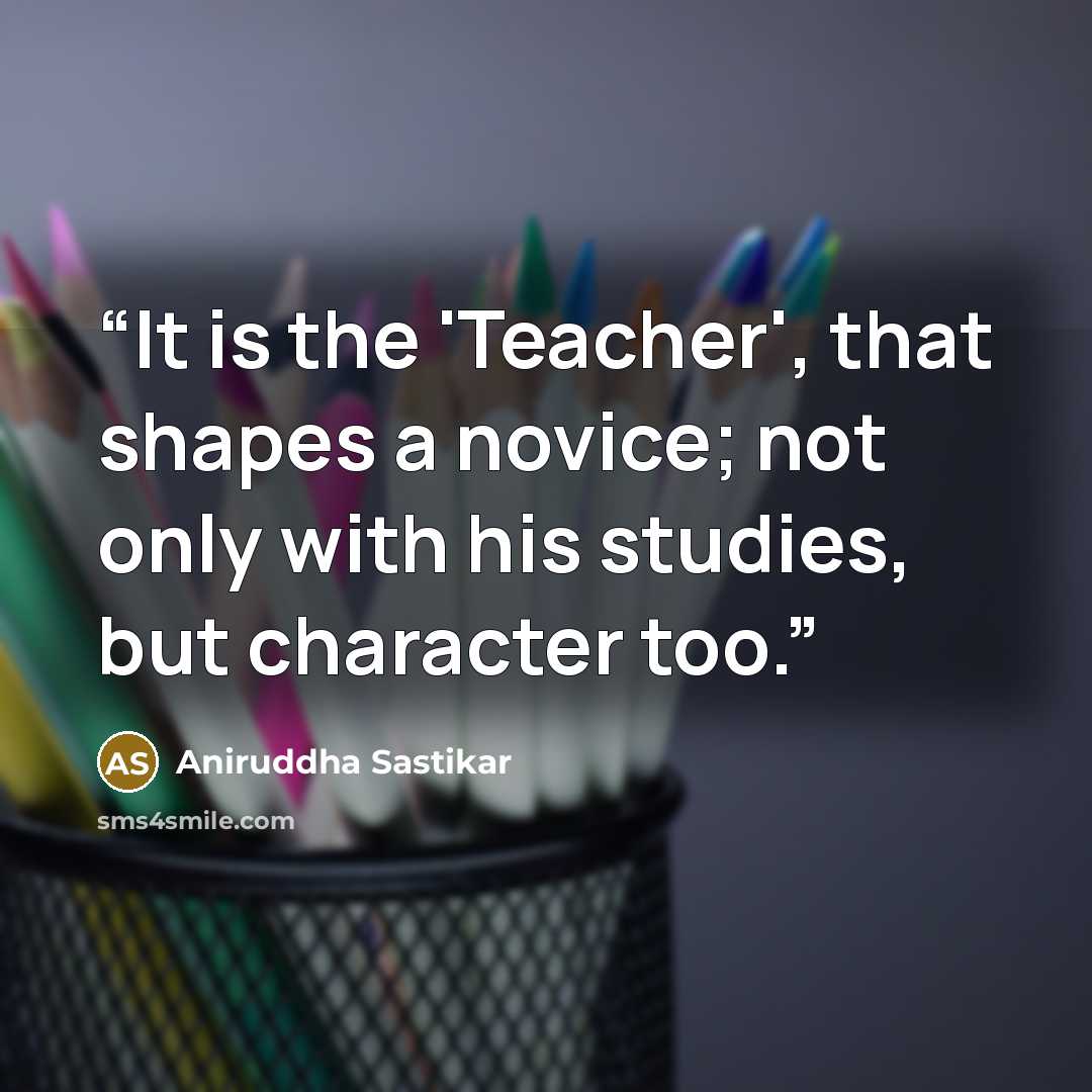 “It is the 'Teacher', that shapes a novice; not only with his studies, but character too.” quote by Aniruddha Sastikar