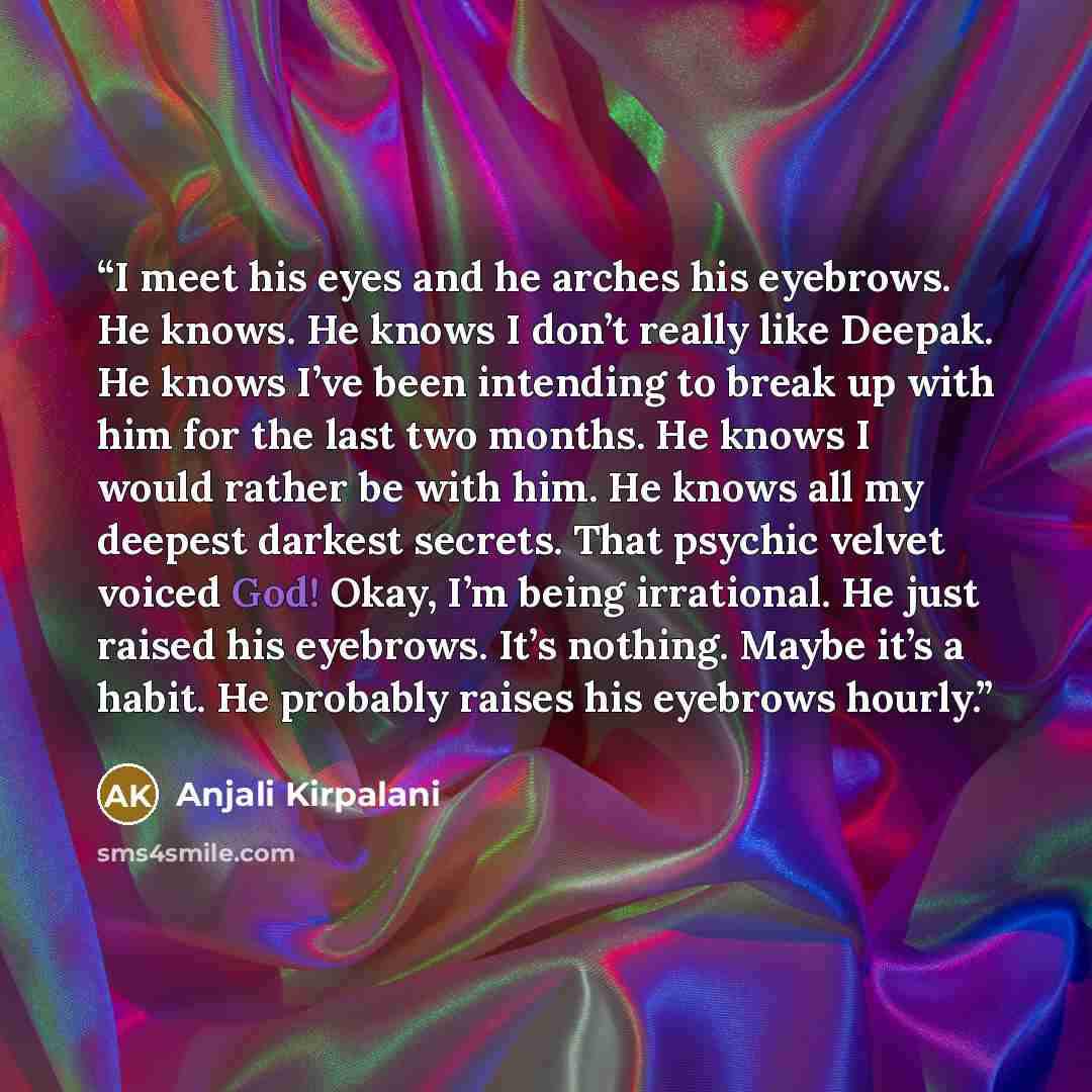 “I meet his eyes and he arches his eyebrows. He knows. He knows I don’t really like Deepak. He knows I’ve been intending to break up with him for the last two months. He knows I would rather be with him. He knows all my deepest darkest secrets. That psychic velvet voiced God! Okay, I’m being…” quote by Anjali Kirpalani