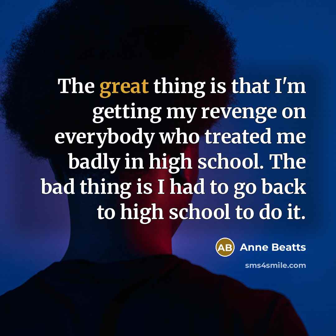 “The great thing is that I'm getting my revenge on everybody who treated me badly in high school. The bad thing is I had to go back to high school to do it.” quote by Anne Beatts