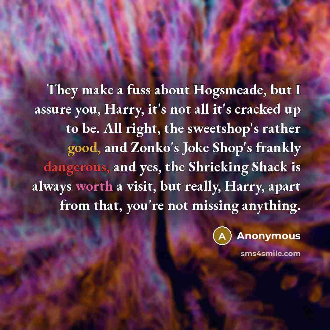 “They make a fuss about Hogsmeade, but I assure you, Harry, it's not all it's cracked up to be. All right, the sweetshop's rather good, and Zonko's Joke Shop's frankly dangerous, and yes, the Shrieking Shack is always worth a visit, but really, Harry, apart from that, you're not missing anything.” quote by Anonymous
