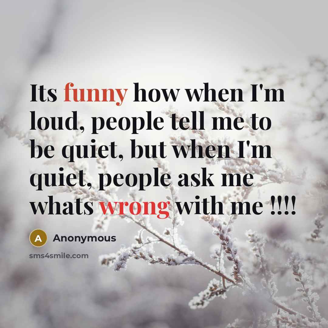 “Its funny how when I'm loud, people tell me to be quiet, but when I'm quiet, people ask me whats wrong with me !!!!” quote by Anonymous