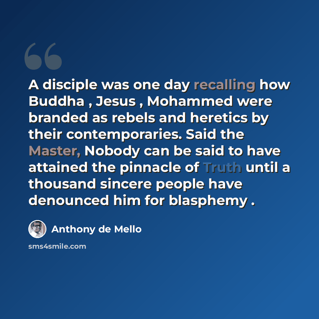 “A disciple was one day recalling how Buddha , Jesus , Mohammed were branded as rebels and heretics by their contemporaries. Said the Master, Nobody can be said to have attained the pinnacle of Truth until a thousand sincere people have denounced him for blasphemy .” quote by Anthony de Mello