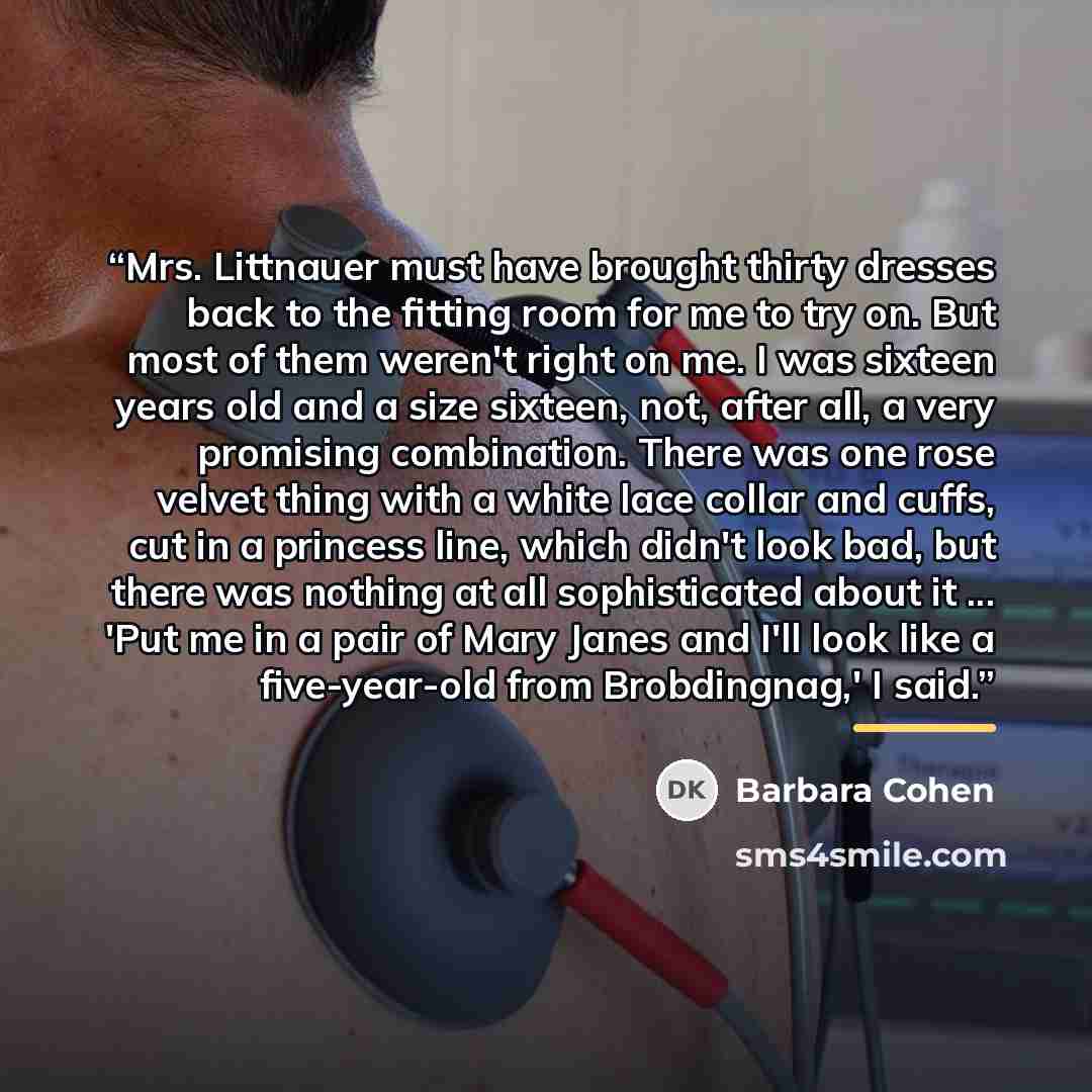 “Mrs. Littnauer must have brought thirty dresses back to the fitting room for me to try on. But most of them weren't right on me. I was sixteen years old and a size sixteen, not, after all, a very promising combination. There was one rose velvet thing with a white lace collar and cuffs, cut in a…” quote by Barbara Cohen