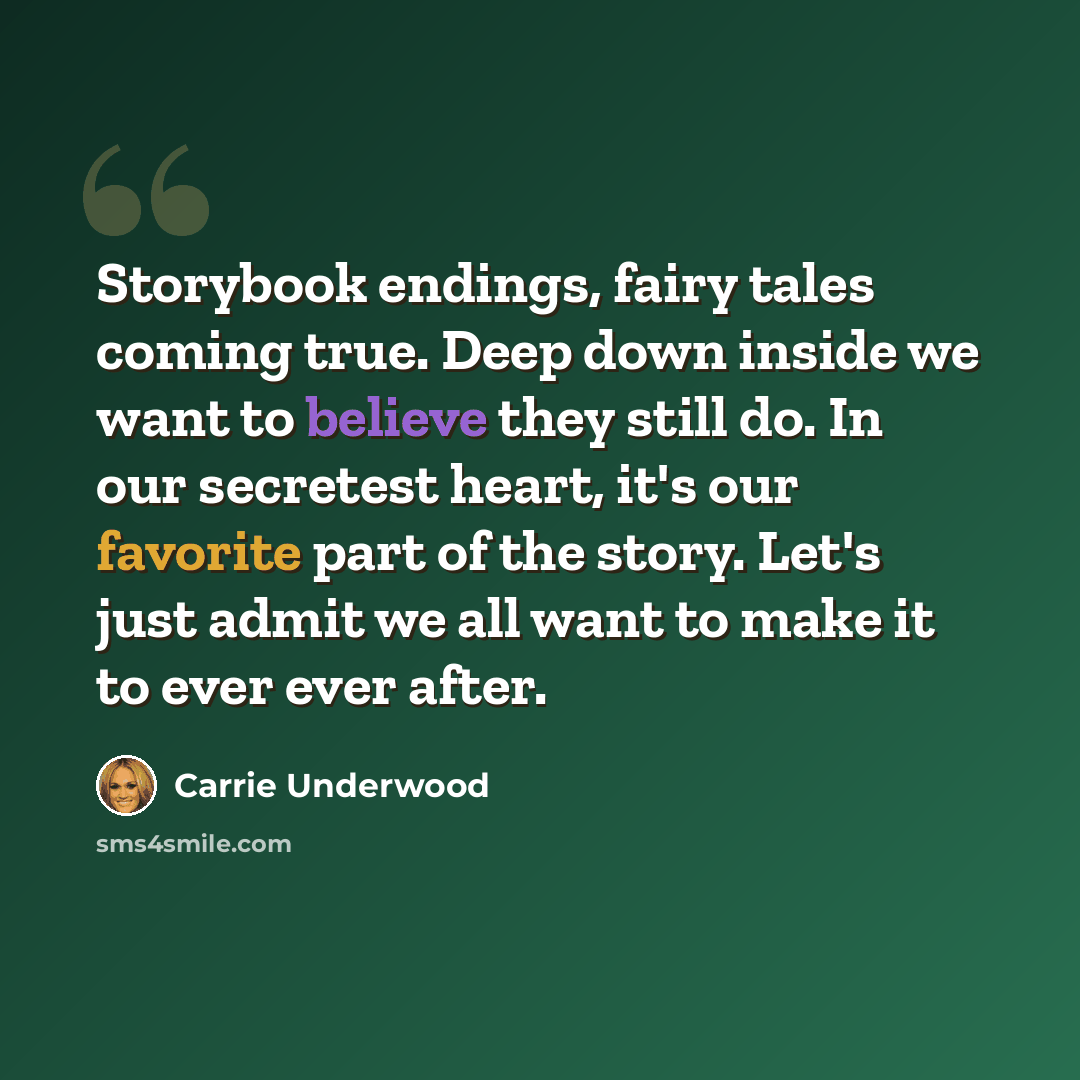 “Storybook endings, fairy tales coming true. Deep down inside we want to believe they still do. In our secretest heart, it's our favorite part of the story. Let's just admit we all want to make it to ever ever after.” quote by Carrie Underwood