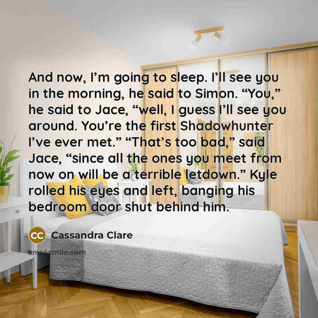“And now, I’m going to sleep. I’ll see you in the morning, he said to Simon. “You,” he said to Jace, “well, I guess I’ll see you around. You’re the first Shadowhunter I’ve ever met.” “That’s too bad,” said Jace, “since all the ones you meet from now on will be a terrible letdown.” Kyle rolled his…” quote by Cassandra Clare