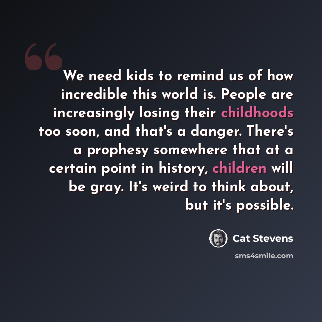 “We need kids to remind us of how incredible this world is. People are increasingly losing their childhoods too soon, and that's a danger. There's a prophesy somewhere that at a certain point in history, children will be gray. It's weird to think about, but it's possible.” quote by Cat Stevens