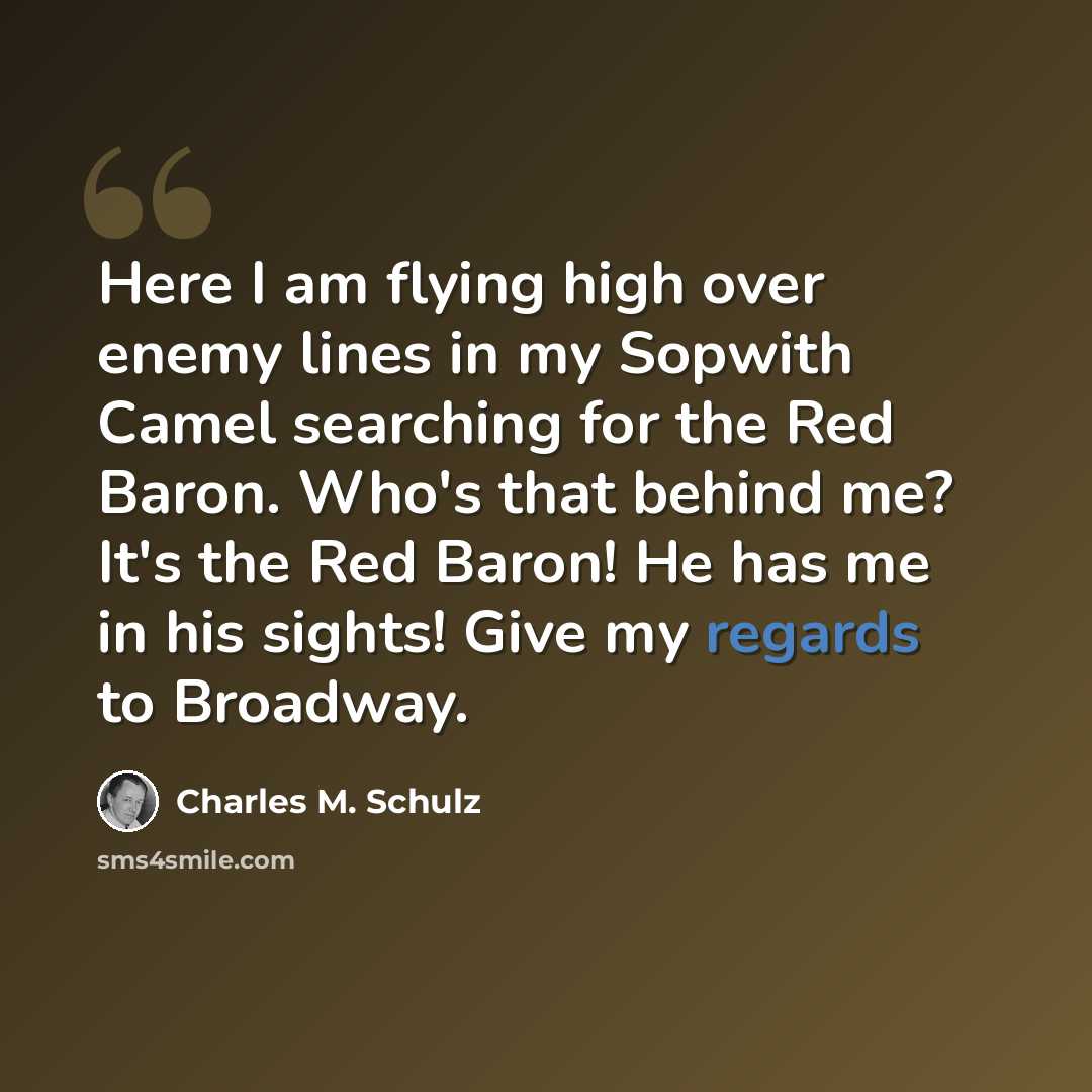 “Here I am flying high over enemy lines in my Sopwith Camel searching for the Red Baron. Who's that behind me? It's the Red Baron! He has me in his sights! Give my regards to Broadway.” quote by Charles M. Schulz
