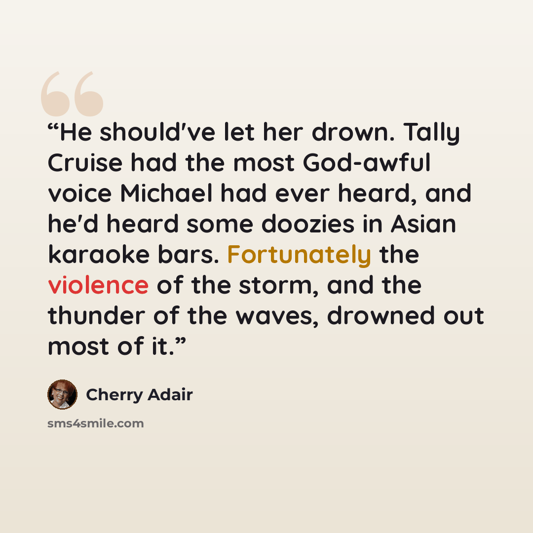 “He should've let her drown. Tally Cruise had the most God-awful voice Michael had ever heard, and he'd heard some doozies in Asian karaoke bars. Fortunately the violence of the storm, and the thunder of the waves, drowned out most of it.” quote by Cherry Adair
