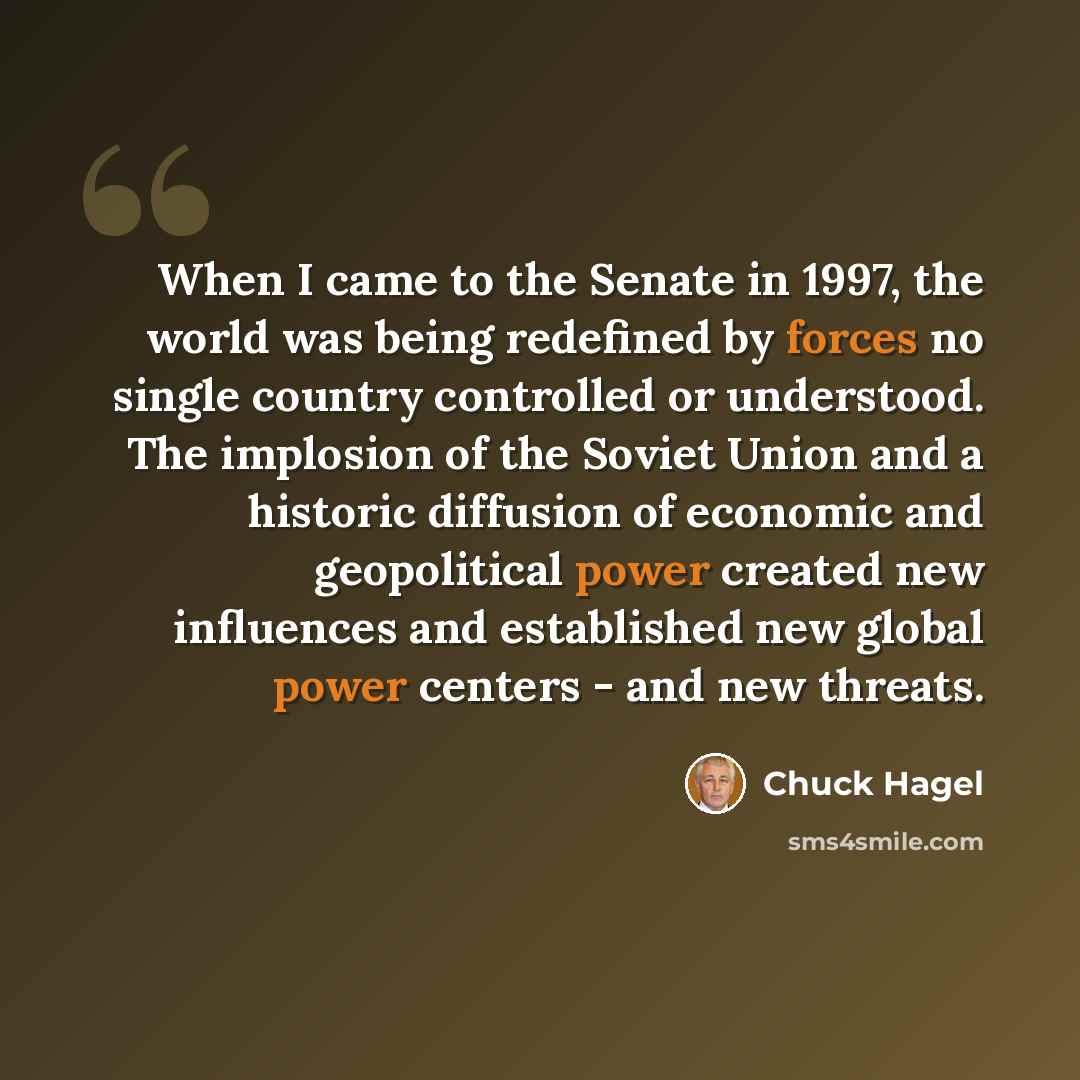 “When I came to the Senate in 1997, the world was being redefined by forces no single country controlled or understood. The implosion of the Soviet Union and a historic diffusion of economic and geopolitical power created new influences and established new global power centers - and new threats.” quote by Chuck Hagel