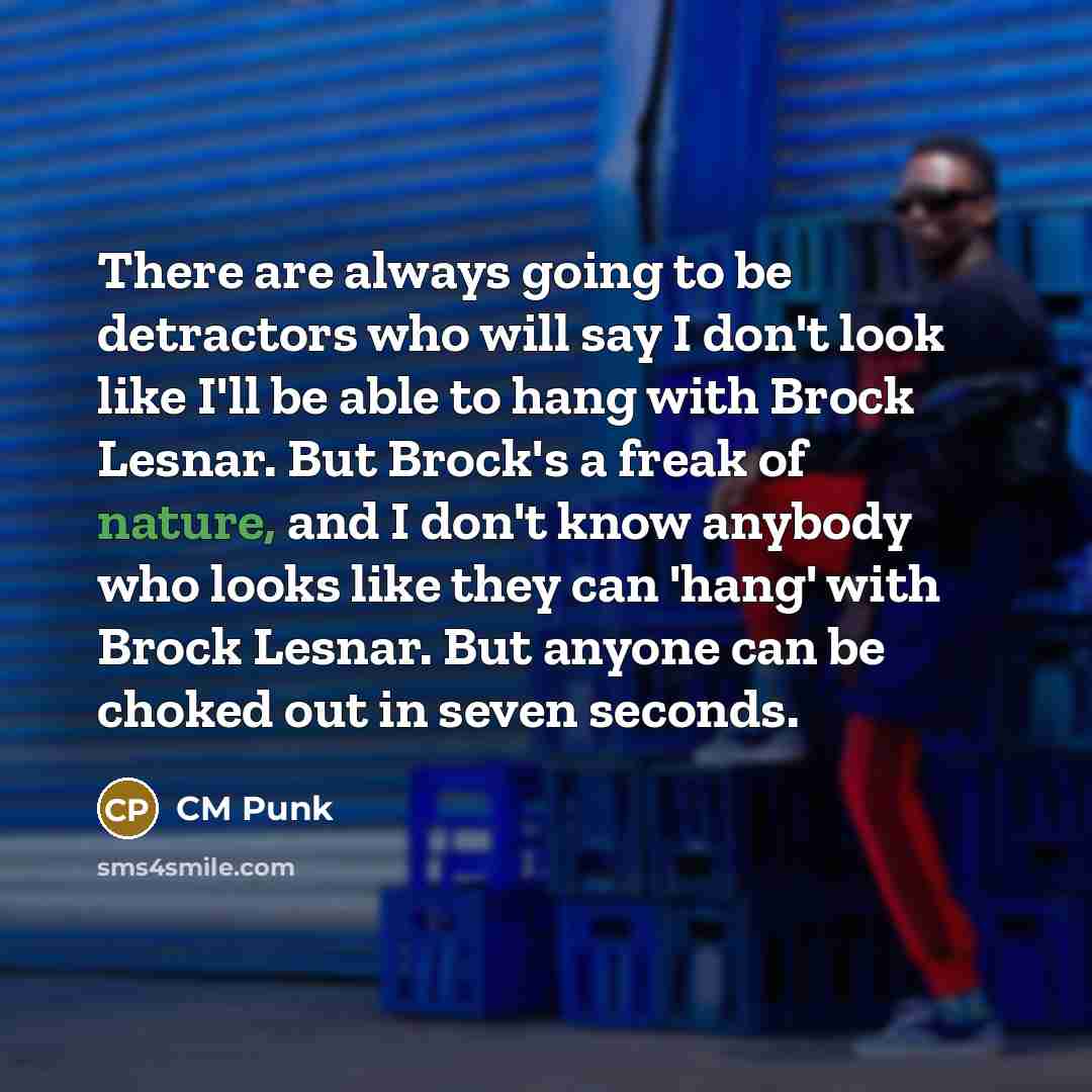 “There are always going to be detractors who will say I don't look like I'll be able to hang with Brock Lesnar. But Brock's a freak of nature, and I don't know anybody who looks like they can 'hang' with Brock Lesnar. But anyone can be choked out in seven seconds.” quote by CM Punk