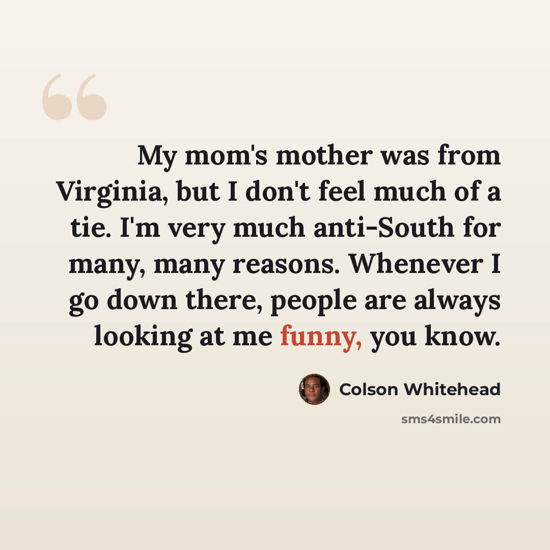 “My mom's mother was from Virginia, but I don't feel much of a tie. I'm very much anti-South for many, many reasons. Whenever I go down there, people are always looking at me funny, you know.” quote by Colson Whitehead