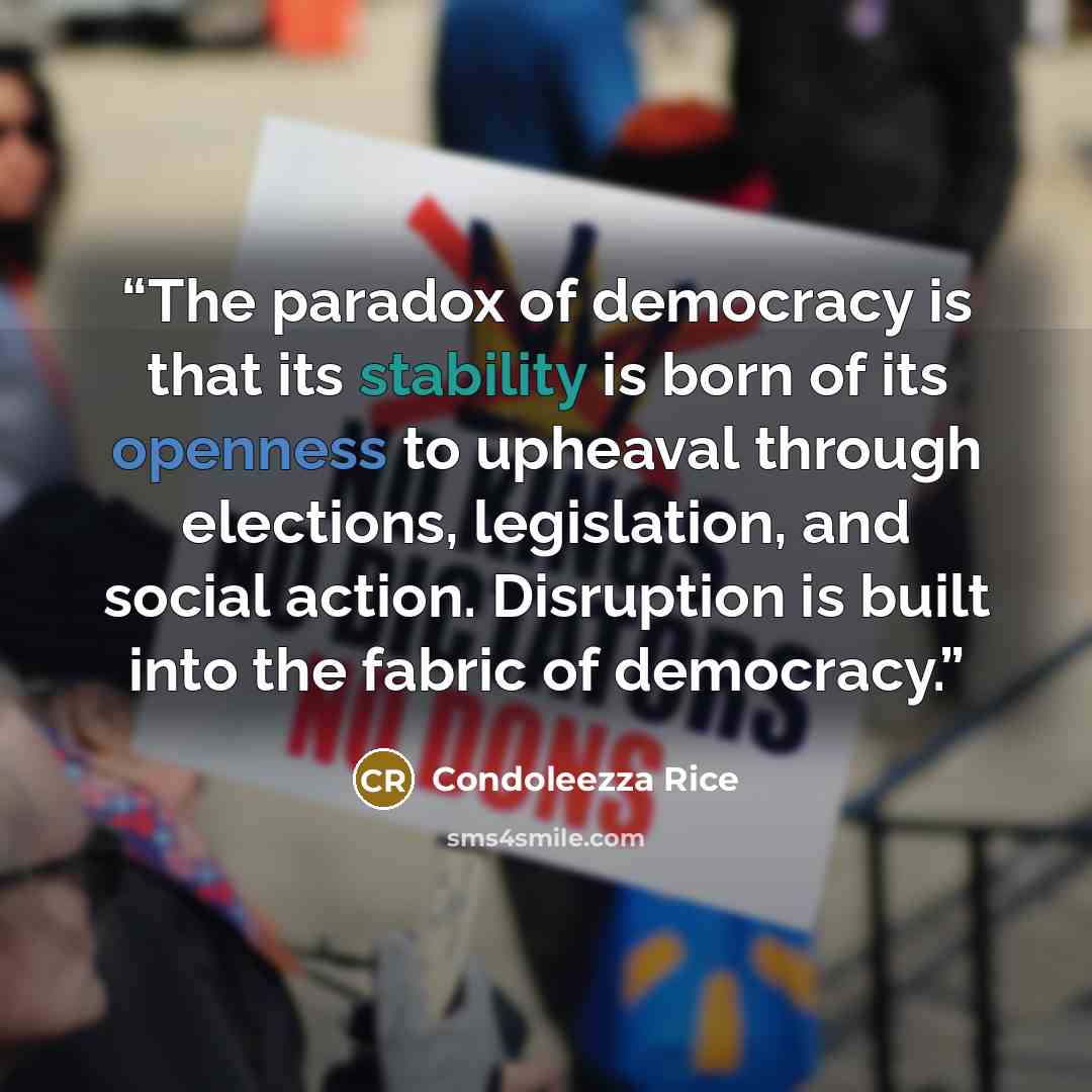 “The paradox of democracy is that its stability is born of its openness to upheaval through elections, legislation, and social action. Disruption is built into the fabric of democracy.” quote by Condoleezza Rice
