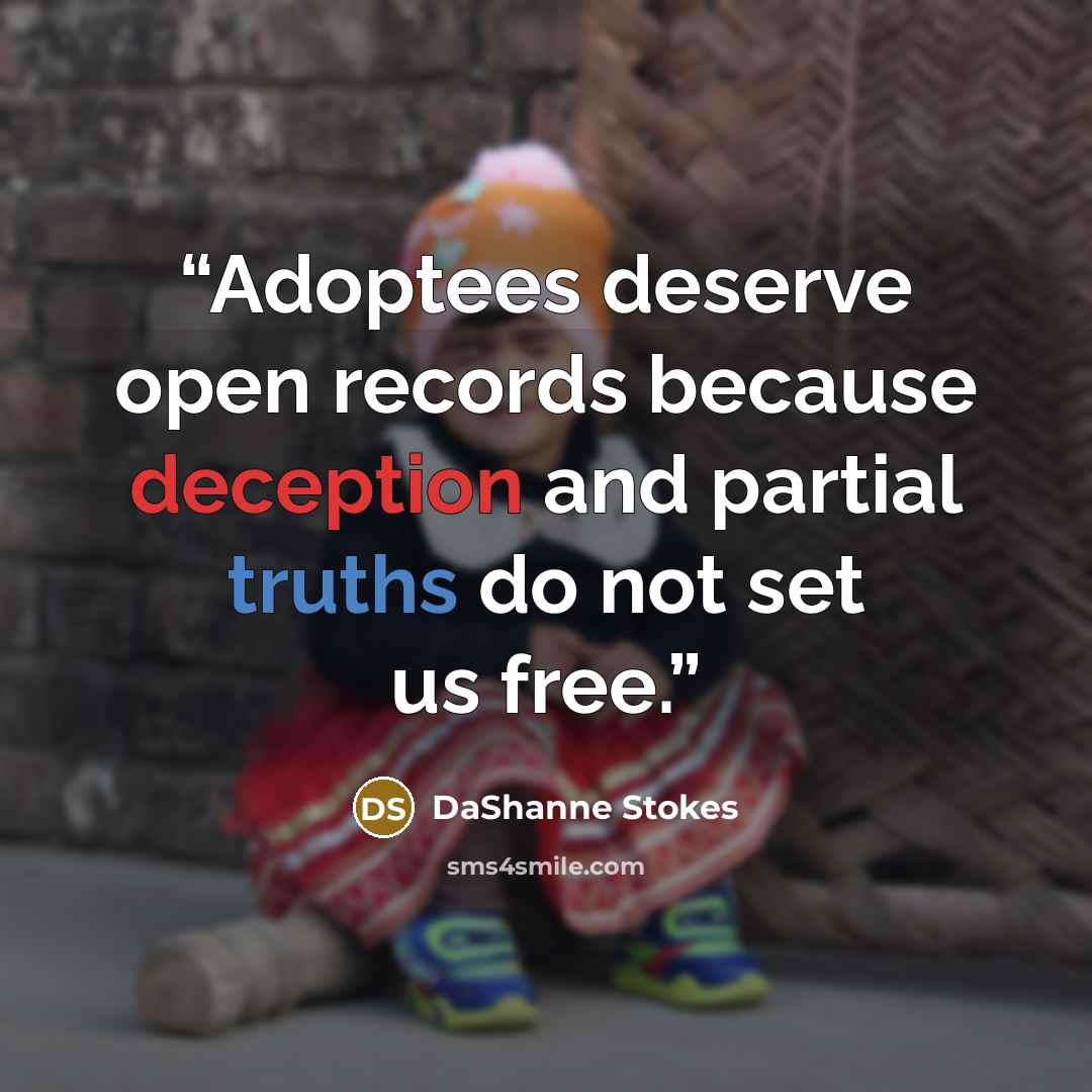 “Adoptees deserve open records because deception and partial truths do not set us free.” quote by DaShanne Stokes