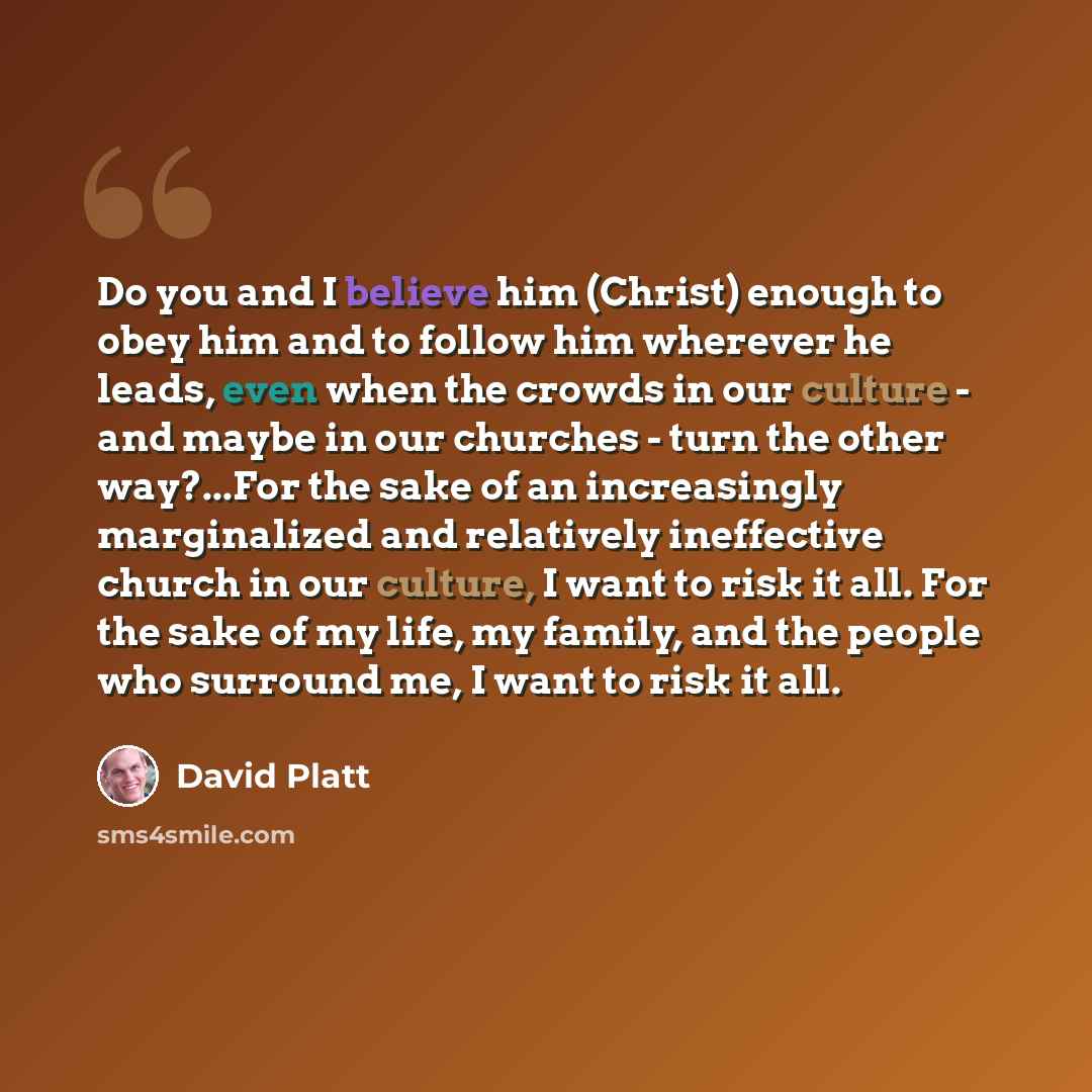 “Do you and I believe him (Christ) enough to obey him and to follow him wherever he leads, even when the crowds in our culture - and maybe in our churches - turn the other way?...For the sake of an increasingly marginalized and relatively ineffective church in our culture, I want to risk it all…” quote by David Platt