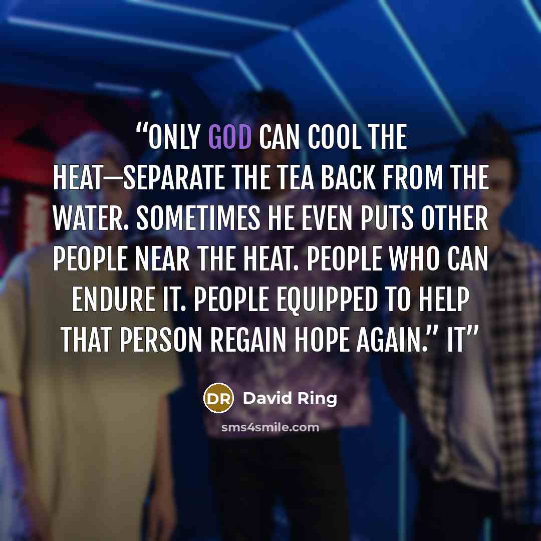 “Only God can cool the heat—separate the tea back from the water. Sometimes he even puts other people near the heat. People who can endure it. People equipped to help that person regain hope again.” It” quote by David Ring