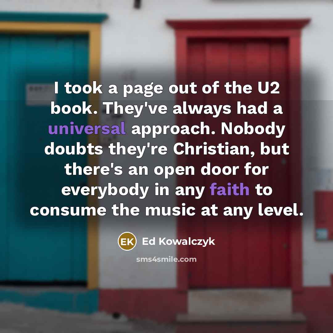 “I took a page out of the U2 book. They've always had a universal approach. Nobody doubts they're Christian, but there's an open door for everybody in any faith to consume the music at any level.” quote by Ed Kowalczyk