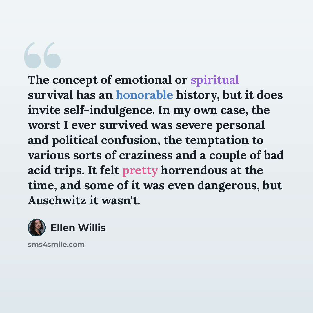 “The concept of emotional or spiritual survival has an honorable history, but it does invite self-indulgence. In my own case, the worst I ever survived was severe personal and political confusion, the temptation to various sorts of craziness and a couple of bad acid trips. It felt pretty horrendous…” quote by Ellen Willis