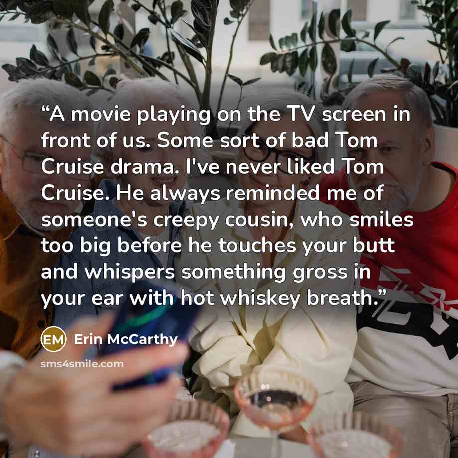 “A movie playing on the TV screen in front of us. Some sort of bad Tom Cruise drama. I've never liked Tom Cruise. He always reminded me of someone's creepy cousin, who smiles too big before he touches your butt and whispers something gross in your ear with hot whiskey breath.” quote by erin mccarthy