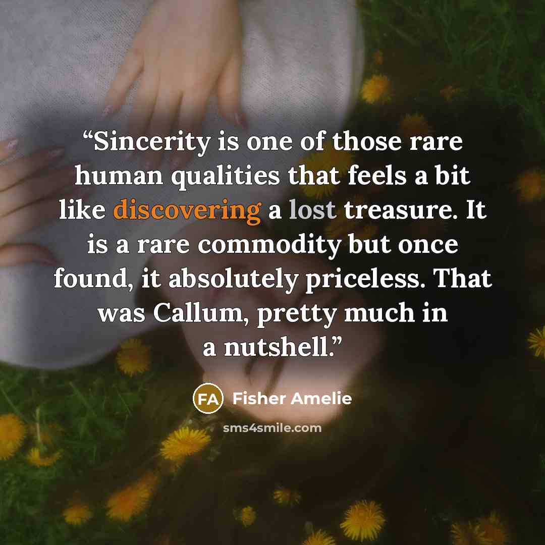 “Sincerity is one of those rare human qualities that feels a bit like discovering a lost treasure. It is a rare commodity but once found, it absolutely priceless. That was Callum, pretty much in a nutshell.” quote by Fisher Amelie