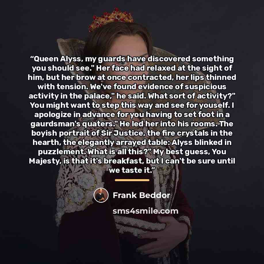 “Queen Alyss, my guards have discovered something you should see." Her face had relaxed at the sight of him, but her brow at once contracted, her lips thinned with tension. We've found evidence of suspicious activity in the palace," he said. What sort of activity?" You might want to step this way…” quote by Frank Beddor