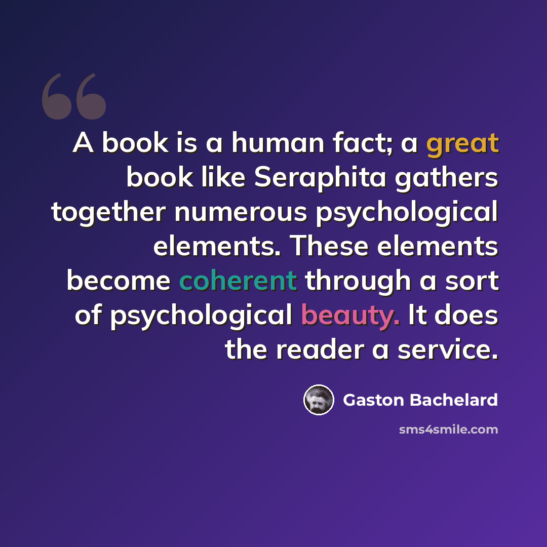 “A book is a human fact; a great book like Seraphita gathers together numerous psychological elements. These elements become coherent through a sort of psychological beauty. It does the reader a service.” quote by Gaston Bachelard