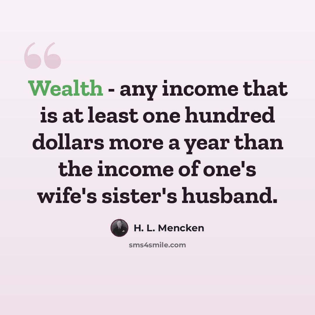 “Wealth - any income that is at least one hundred dollars more a year than the income of one's wife's sister's husband.” quote by H. L. Mencken