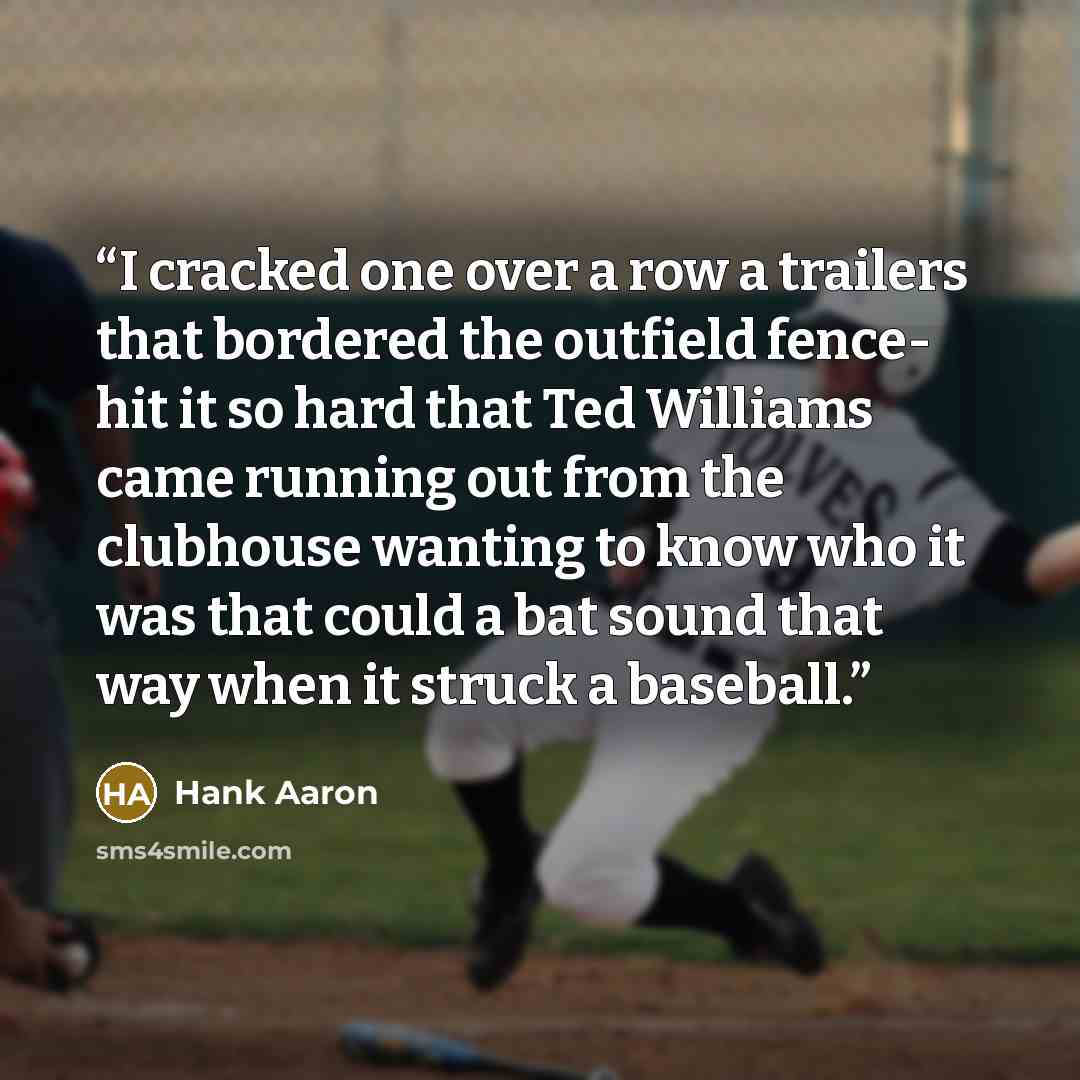 “I cracked one over a row a trailers that bordered the outfield fence- hit it so hard that Ted Williams came running out from the clubhouse wanting to know who it was that could a bat sound that way when it struck a baseball.” quote by Hank Aaron