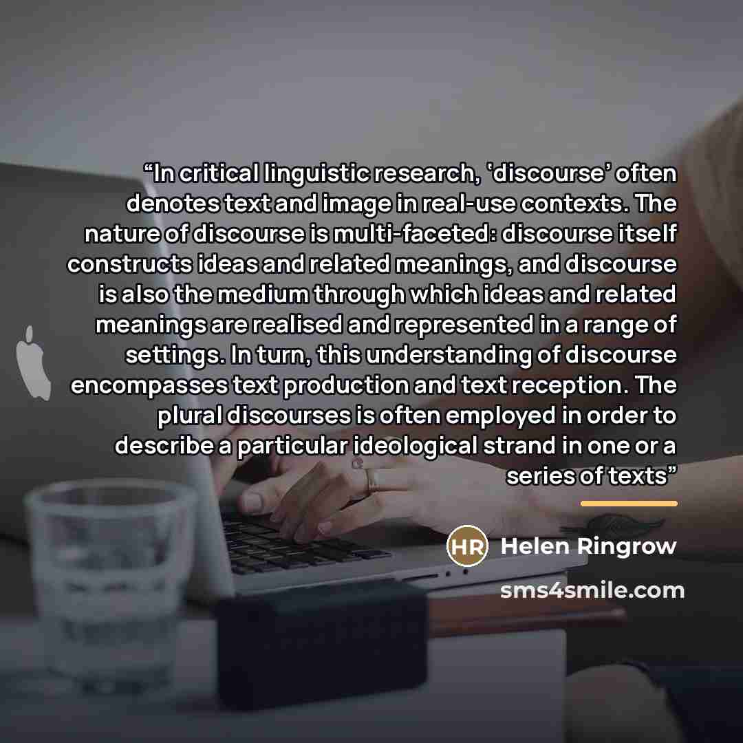 “In critical linguistic research, ‘discourse’ often denotes text and image in real-use contexts. The nature of discourse is multi-faceted: discourse itself constructs ideas and related meanings, and discourse is also the medium through which ideas and related meanings are realised and represented…” quote by Helen Ringrow