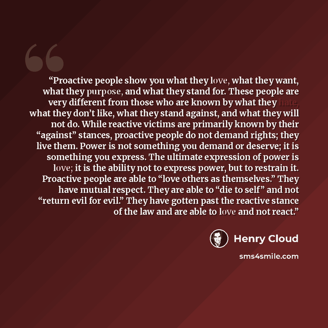 “Proactive people show you what they love, what they want, what they purpose, and what they stand for. These people are very different from those who are known by what they hate, what they don’t like, what they stand against, and what they will not do. While reactive victims are primarily known by…” quote by Henry Cloud