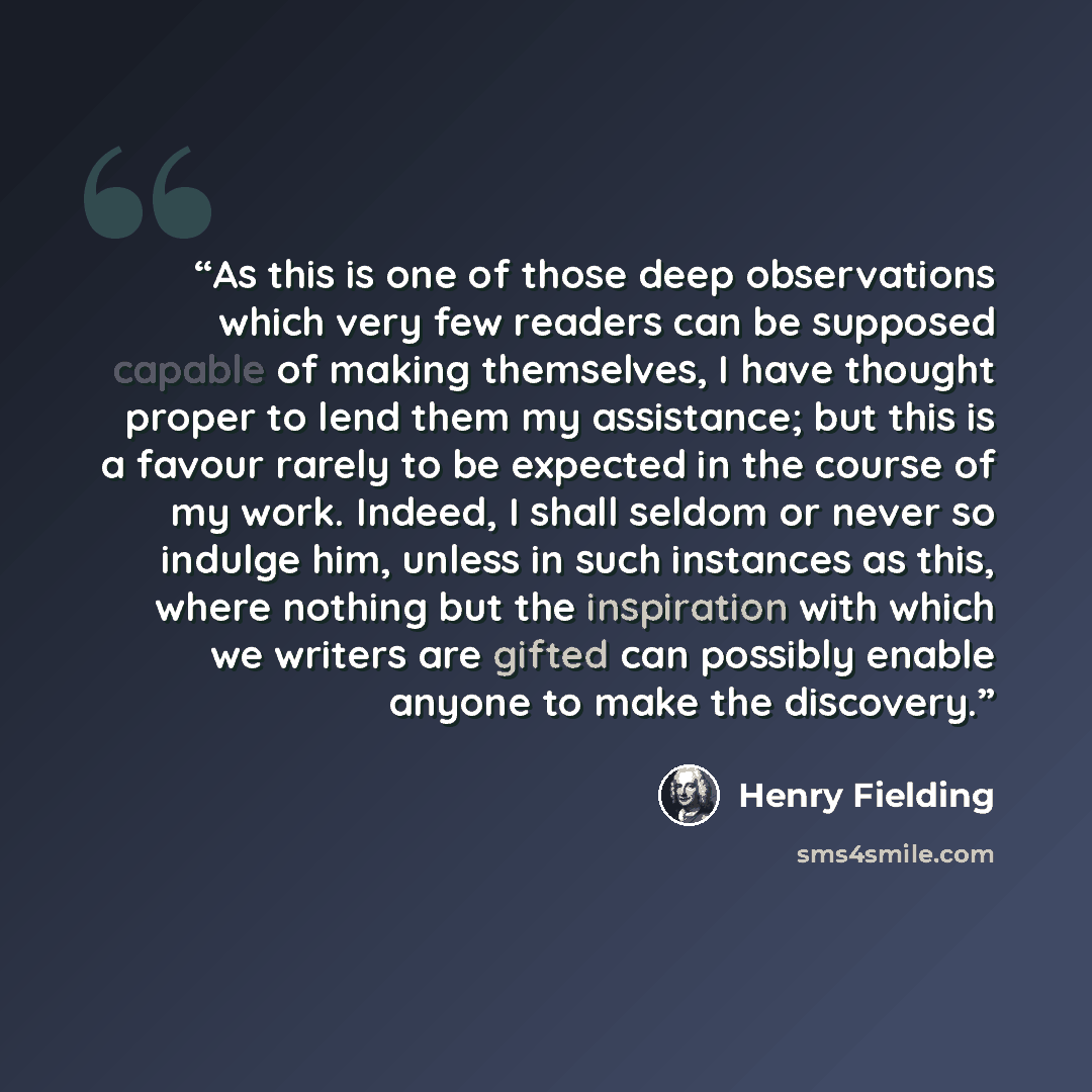 “As this is one of those deep observations which very few readers can be supposed capable of making themselves, I have thought proper to lend them my assistance; but this is a favour rarely to be expected in the course of my work. Indeed, I shall seldom or never so indulge him, unless in such…” quote by Henry Fielding
