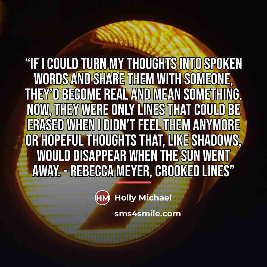 “If I could turn my thoughts into spoken words and share them with someone, they’d become real and mean something. Now, they were only lines that could be erased when I didn’t feel them anymore or hopeful thoughts that, like shadows, would disappear when the sun went away. - Rebecca Meyer, Crooked…” quote by Holly Michael