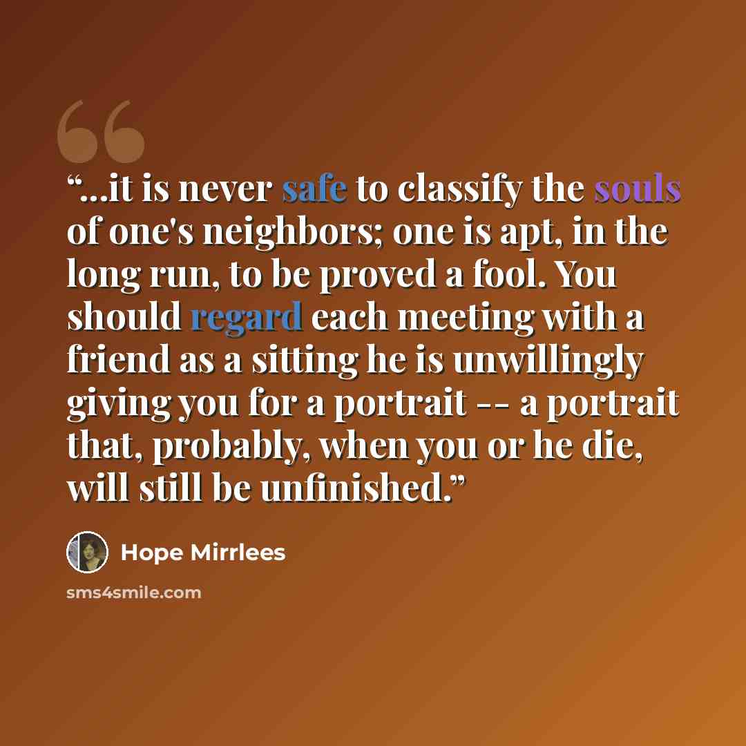 “...it is never safe to classify the souls of one's neighbors; one is apt, in the long run, to be proved a fool. You should regard each meeting with a friend as a sitting he is unwillingly giving you for a portrait -- a portrait that, probably, when you or he die, will still be unfinished.” quote by Hope Mirrlees