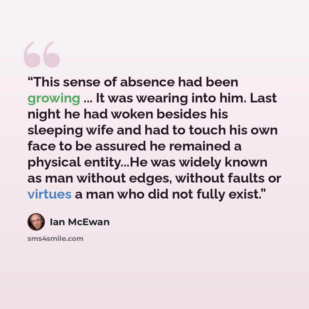 “This sense of absence had been growing ... It was wearing into him. Last night he had woken besides his sleeping wife and had to touch his own face to be assured he remained a physical entity...He was widely known as man without edges, without faults or virtues a man who did not fully exist.” quote by Ian McEwan