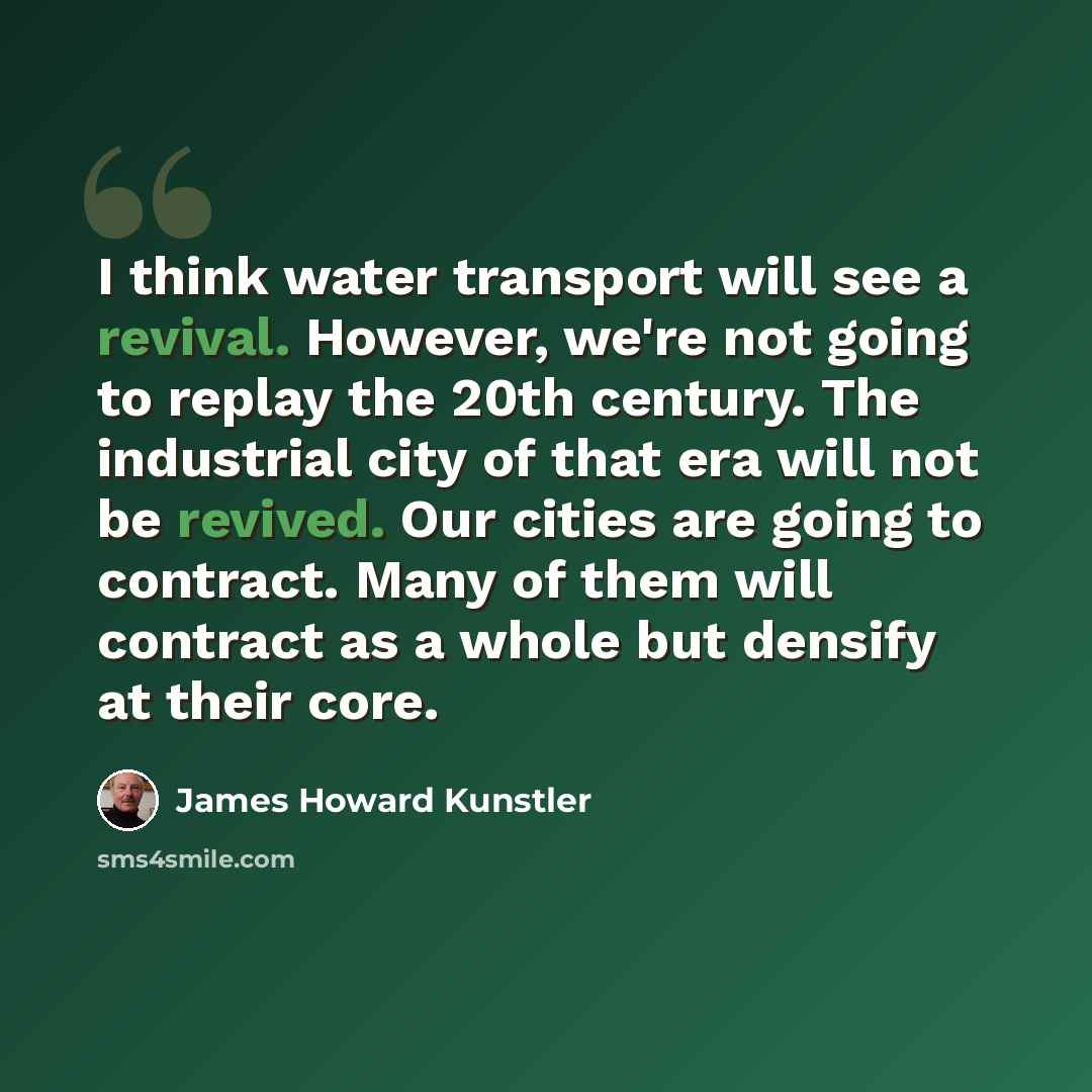 “I think water transport will see a revival. However, we're not going to replay the 20th century. The industrial city of that era will not be revived. Our cities are going to contract. Many of them will contract as a whole but densify at their core.” quote by James Howard Kunstler