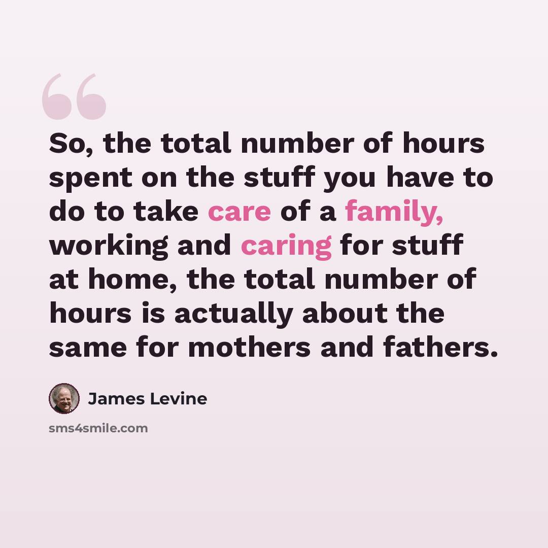 “So, the total number of hours spent on the stuff you have to do to take care of a family, working and caring for stuff at home, the total number of hours is actually about the same for mothers and fathers.” quote by James Levine
