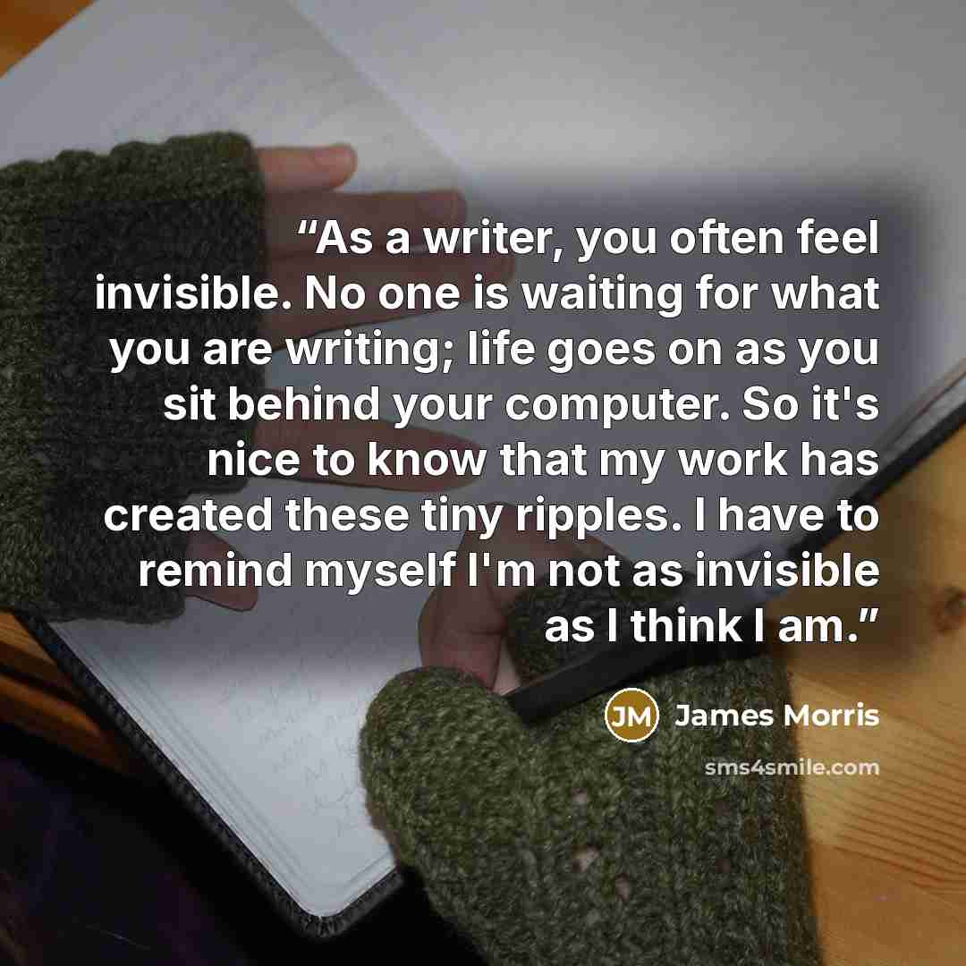 “As a writer, you often feel invisible. No one is waiting for what you are writing; life goes on as you sit behind your computer. So it's nice to know that my work has created these tiny ripples. I have to remind myself I'm not as invisible as I think I am.” quote by James Morris