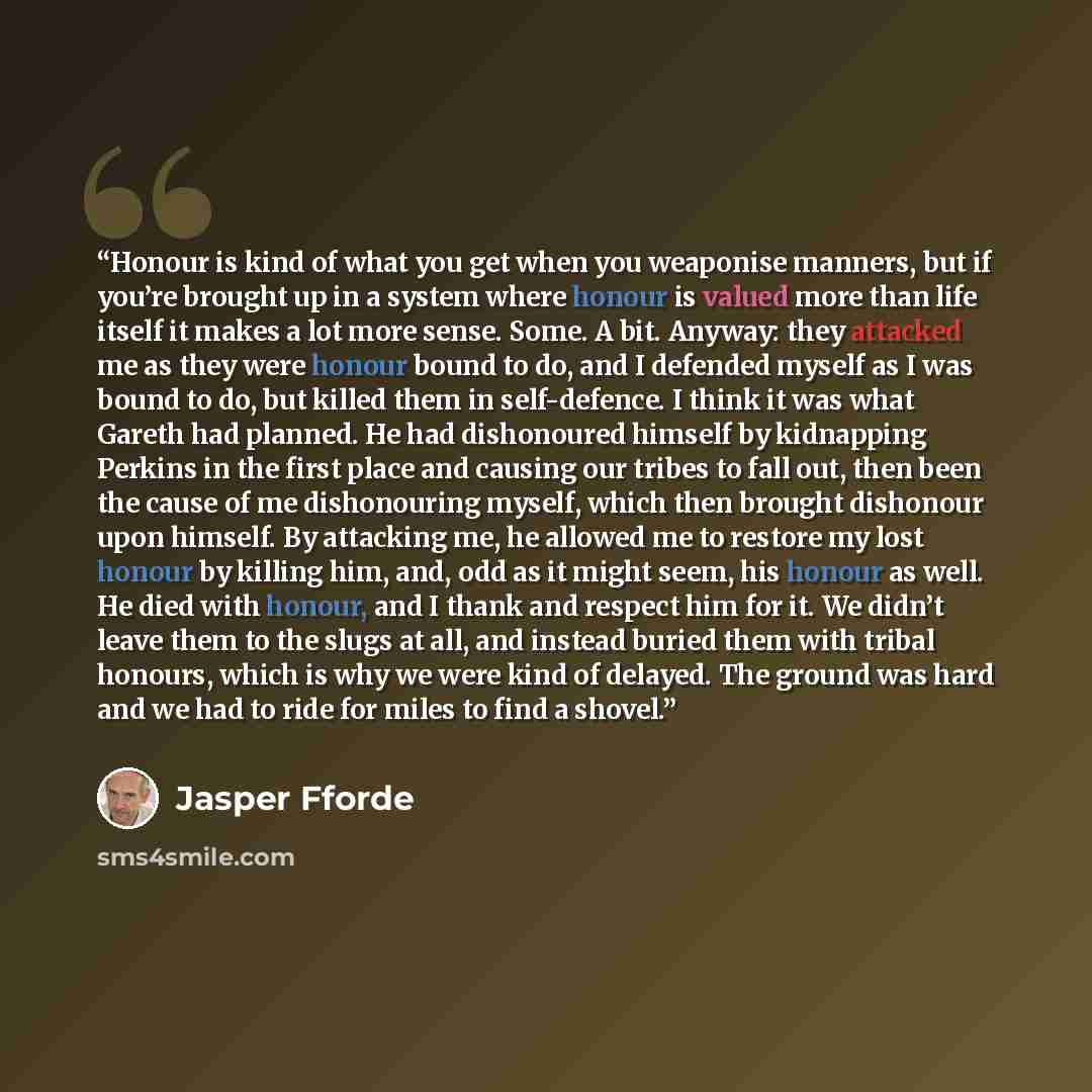 “Honour is kind of what you get when you weaponise manners, but if you’re brought up in a system where honour is valued more than life itself it makes a lot more sense. Some. A bit. Anyway: they attacked me as they were honour bound to do, and I defended myself as I was bound to do, but killed them…” quote by Jasper Fforde