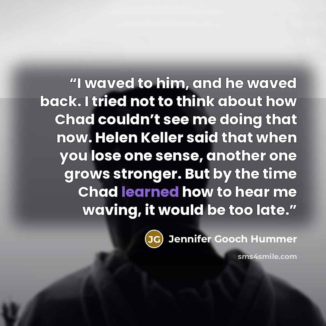 “I waved to him, and he waved back. I tried not to think about how Chad couldn’t see me doing that now. Helen Keller said that when you lose one sense, another one grows stronger. But by the time Chad learned how to hear me waving, it would be too late.” quote by Jennifer Gooch Hummer