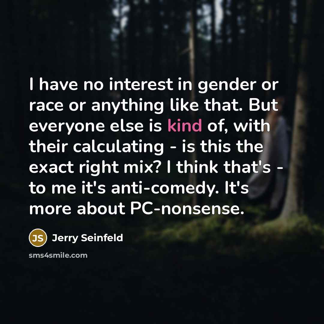 “I have no interest in gender or race or anything like that. But everyone else is kind of, with their calculating - is this the exact right mix? I think that's - to me it's anti-comedy. It's more about PC-nonsense.” quote by Jerry Seinfeld
