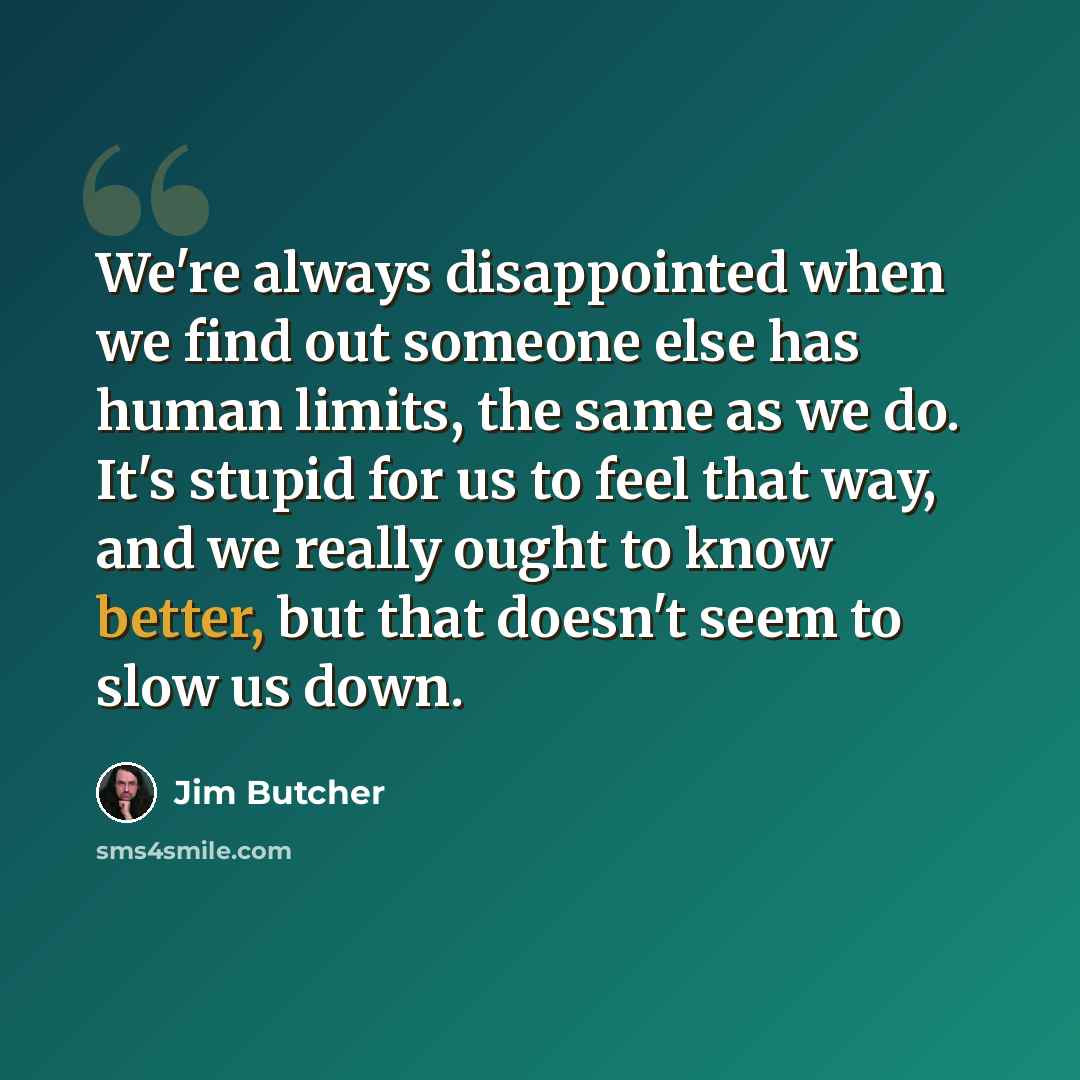 “We're always disappointed when we find out someone else has human limits, the same as we do. It's stupid for us to feel that way, and we really ought to know better, but that doesn't seem to slow us down.” quote by Jim Butcher