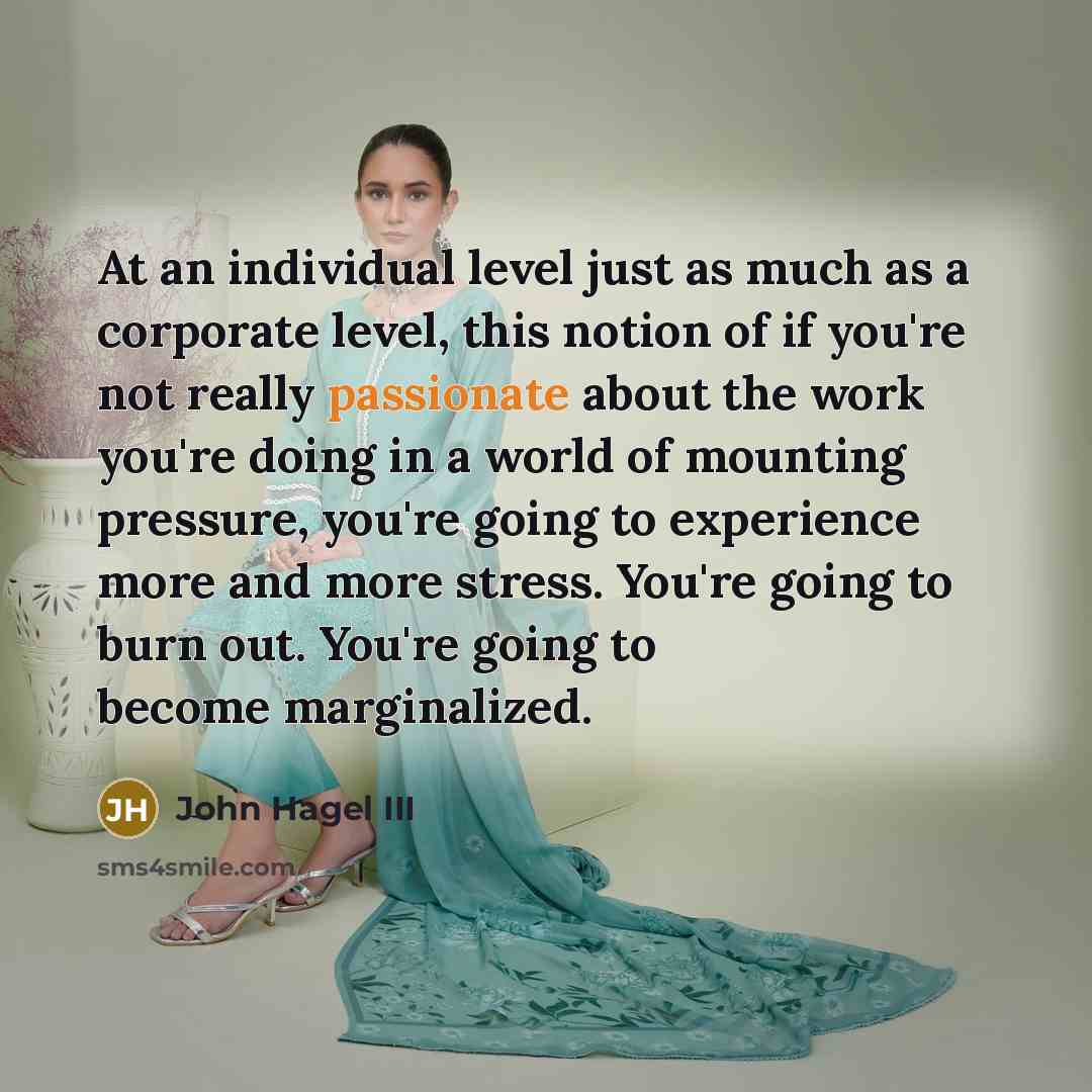 “At an individual level just as much as a corporate level, this notion of if you're not really passionate about the work you're doing in a world of mounting pressure, you're going to experience more and more stress. You're going to burn out. You're going to become marginalized.” quote by John Hagel III