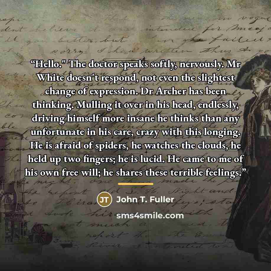 “Hello." The doctor speaks softly, nervously. Mr White doesn't respond, not even the slightest change of expression. Dr Archer has been thinking. Mulling it over in his head, endlessly, driving himself more insane he thinks than any unfortunate in his care, crazy with this longing. He is afraid of…” quote by John T. Fuller