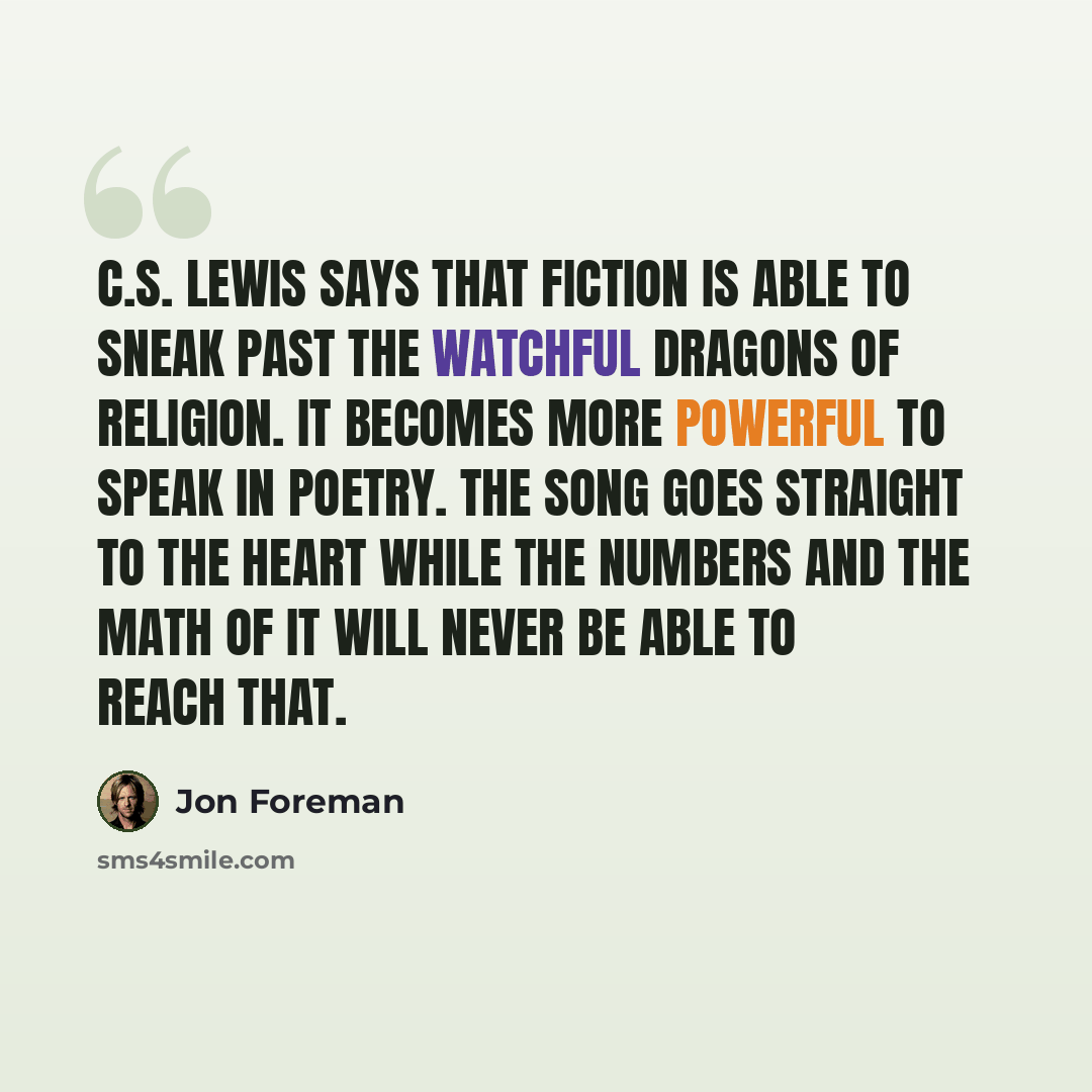 “C.S. Lewis says that fiction is able to sneak past the watchful dragons of religion. It becomes more powerful to speak in poetry. The song goes straight to the heart while the numbers and the math of it will never be able to reach that.” quote by Jon Foreman