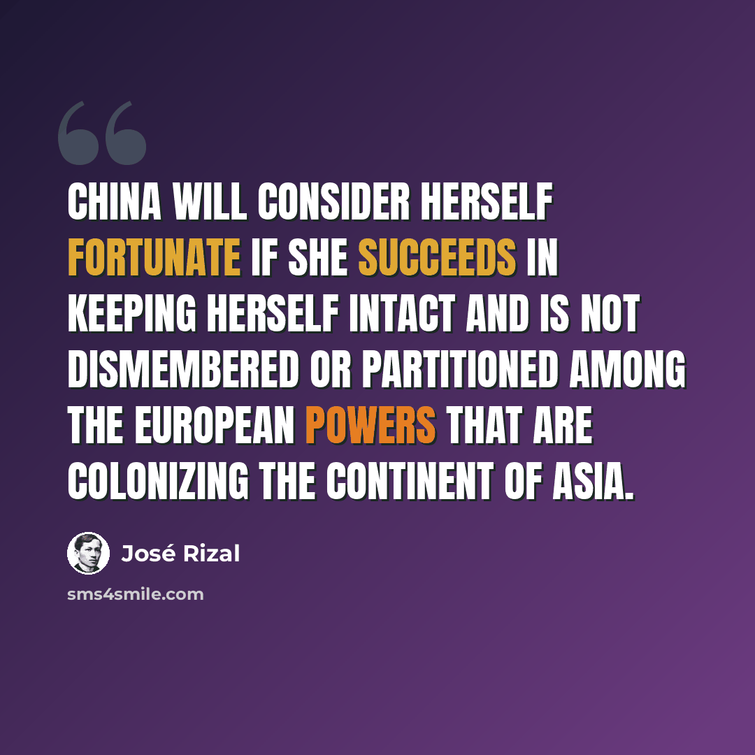 “China will consider herself fortunate if she succeeds in keeping herself intact and is not dismembered or partitioned among the European powers that are colonizing the continent of Asia.” quote by Jose Rizal