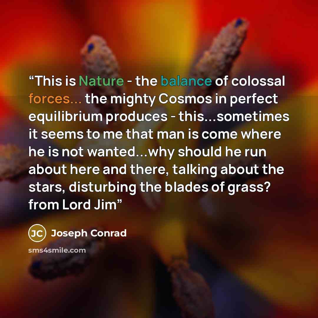 “This is Nature - the balance of colossal forces... the mighty Cosmos in perfect equilibrium produces - this...sometimes it seems to me that man is come where he is not wanted...why should he run about here and there, talking about the stars, disturbing the blades of grass? from Lord Jim” quote by Joseph Conrad